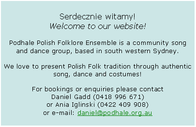 Text Box: Serdecznie witamy! Welcome to our website!Podhale Polish Folklore Ensemble is a community song and dance group, based in south western Sydney.We love to present Polish Folk tradition through authentic song, dance and costumes!For bookings or enquiries please contact Daniel Gadd (0418 996 671) or Ania Iglinski (0422 409 908) or e-mail: daniel@podhale.org.au