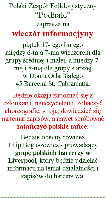 Text Box: Polski Zesp�ł Folklorystyczny �Podhale� zaprasza na wiecz�r informacjyny piątek 17-tego Lutego 
między 6-tą a 7-mą wieczorem dla grupy średniej i małej, a między 7-mą i 8-mą dla grupy starszejw Domu Orła Białego45 Bareena St, Cabramatta. Będzie okazja zapoznać się z członkami, nauczycielami, zobaczyć choreografie, stroje, dowiedzieć się na temat zapis�w, a nawet spr�bować zatańczyć polskie tańce.Będzie obecny r�wnież  
Filip Boguszewicz - prowadzący grupę polskich harcerzy w Liverpool, kt�ry będzie udzielać informacji na temat działalności i zapis�w do harcerstwa.