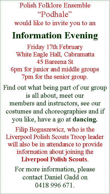 Text Box: Polish Folklore Ensemble �Podhale� would like to invite you to an Information EveningFriday 17th FebruaryWhite Eagle Hall, Cabramatta45 Bareena St6pm for junior and middle groups7pm for the senior group.Find out what being part of our group is all about, meet our members and instructors, see our costumes and choreographies and if you like, have a go at dancing.Filip Boguszewicz, who is the         Liverpool Polish Scouts Troop leader will also be in attendance to provide information about joining the        Liverpool Polish Scouts. For more information, please contact Daniel Gadd on 0418 996 671.